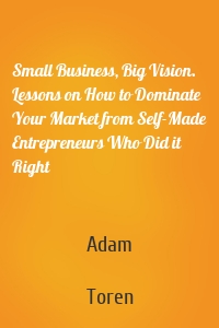 Small Business, Big Vision. Lessons on How to Dominate Your Market from Self-Made Entrepreneurs Who Did it Right