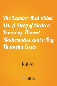 The Number That Killed Us. A Story of Modern Banking, Flawed Mathematics, and a Big Financial Crisis
