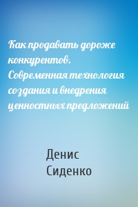 Как продавать дороже конкурентов. Современная технология создания и внедрения ценностных предложений