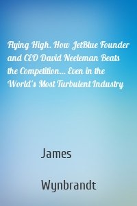 Flying High. How JetBlue Founder and CEO David Neeleman Beats the Competition... Even in the World's Most Turbulent Industry