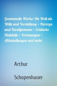 Gesammelte Werke: Die Welt als Wille und Vorstellung + Parerga und Paralipomena + Eristische Dialektik + Vorlesungen + Abhandlungen und mehr