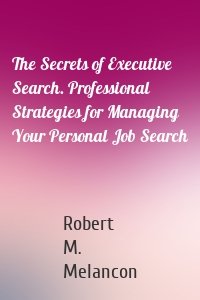 The Secrets of Executive Search. Professional Strategies for Managing Your Personal Job Search