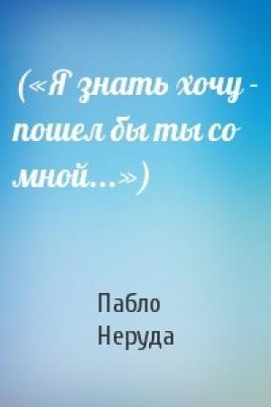 Обложка книги «(«Я знать хочу - пошел бы ты со мной...»)» — Пабло Неруда