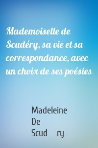 Mademoiselle de Scudéry, sa vie et sa correspondance, avec un choix de ses poésies