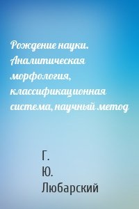 Рождение науки. Аналитическая морфология, классификационная система, научный метод