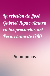 La rebelión de José Gabriel Tupac-Amaru en las provincias del Peru, el año de 1780