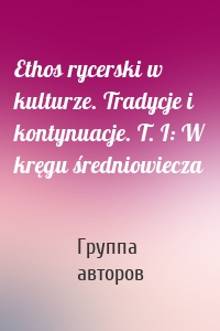 Ethos rycerski w kulturze. Tradycje i kontynuacje. T. I: W kręgu średniowiecza