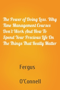 The Power of Doing Less. Why Time Management Courses Don't Work And How To Spend Your Precious Life On The Things That Really Matter