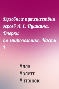 Духовные путешествия героев А. С. Пушкина. Очерки по мифопоэтике. Часть I