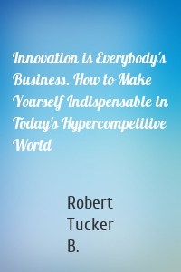 Innovation is Everybody's Business. How to Make Yourself Indispensable in Today's Hypercompetitive World
