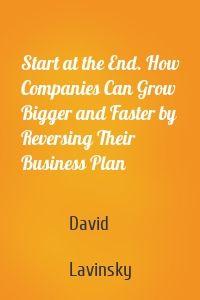 Start at the End. How Companies Can Grow Bigger and Faster by Reversing Their Business Plan