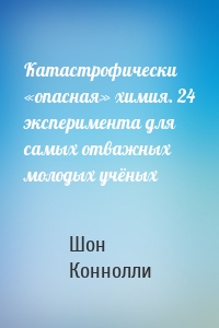 Катастрофически «опасная» химия. 24 эксперимента для самых отважных молодых учёных