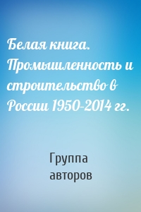 Белая книга. Промышленность и строительство в России 1950–2014 гг.