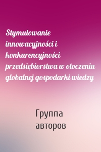 Stymulowanie innowacyjności i konkurencyjności przedsiębiorstwa w otoczeniu globalnej gospodarki wiedzy