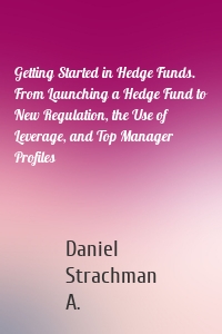 Getting Started in Hedge Funds. From Launching a Hedge Fund to New Regulation, the Use of Leverage, and Top Manager Profiles
