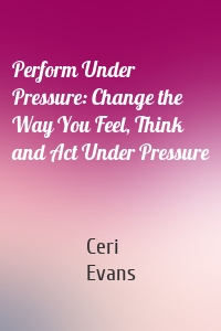 Perform Under Pressure: Change the Way You Feel, Think and Act Under Pressure