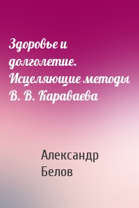 Здоровье и долголетие. Исцеляющие методы В. В. Караваева