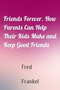 Friends Forever. How Parents Can Help Their Kids Make and Keep Good Friends