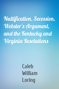 Nullification, Secession, Webster's Argument, and the Kentucky and Virginia Resolutions