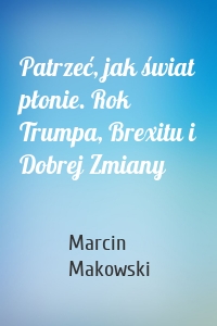 Patrzeć, jak świat płonie. Rok Trumpa, Brexitu i Dobrej Zmiany