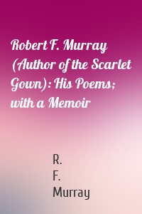 Robert F. Murray (Author of the Scarlet Gown): His Poems; with a Memoir