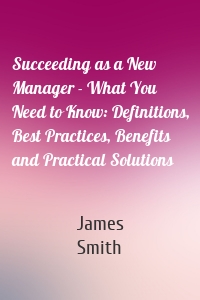 Succeeding as a New Manager - What You Need to Know: Definitions, Best Practices, Benefits and Practical Solutions