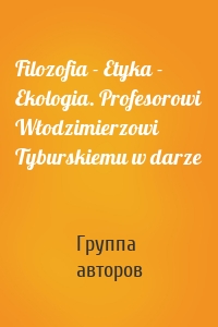 Filozofia - Etyka - Ekologia. Profesorowi Włodzimierzowi Tyburskiemu w darze