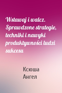 Wstawaj i walcz. Sprawdzone strategie, techniki i nawyki produktywności ludzi sukcesu