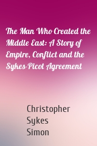 The Man Who Created the Middle East: A Story of Empire, Conflict and the Sykes-Picot Agreement