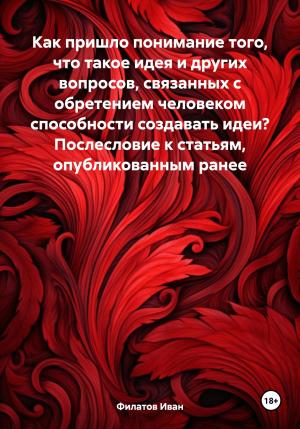 Обложка книги «Как пришло понимание того, что такое идея и других вопросов, связанных с обретением человеком способности создавать идеи? Послесловие к статьям, опубликованным ранее» — Иван Филатов