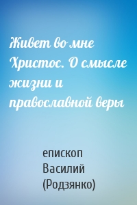 Живет во мне Христос. О смысле жизни и православной веры