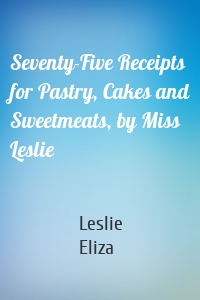 Seventy-Five Receipts for Pastry, Cakes and Sweetmeats, by Miss Leslie