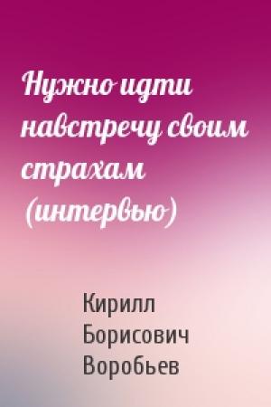 Обложка книги «Нужно идти навстречу своим страхам (интервью)» — Кирилл Борисович Воробьев