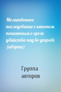 Молитвенное последование с каноном покаянным о грехе убийства чад во утробе (аборте)