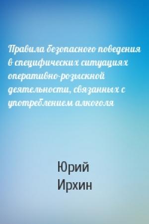 Обложка книги «Правила безопасного поведения в специфических ситуациях оперативно-розыскной деятельности, связанных с употреблением алкоголя» — Юрий Ирхин