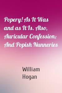 Popery! As It Was and as It Is. Also, Auricular Confession; And Popish Nunneries