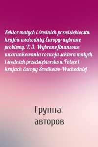 Sektor małych i średnich przedsiębiorstw krajów wschodniej Europy: wybrane problemy. T. 3. Wybrane finansowe uwarunkowania rozwoju sektora małych i średnich przedsiębiorstw w Polsce i krajach Europy Środkowo-Wschodniej