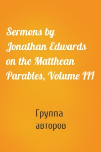 Sermons by Jonathan Edwards on the Matthean Parables, Volume III