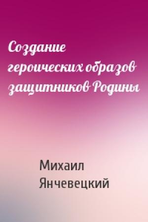 Обложка книги «Создание героических образов защитников Родины» — Михаил Янчевецкий