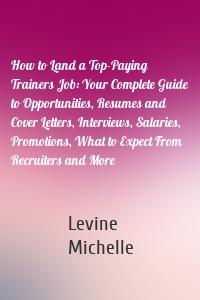 How to Land a Top-Paying Trainers Job: Your Complete Guide to Opportunities, Resumes and Cover Letters, Interviews, Salaries, Promotions, What to Expect From Recruiters and More