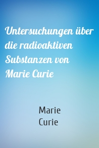 Untersuchungen über die radioaktiven Substanzen von Marie Curie