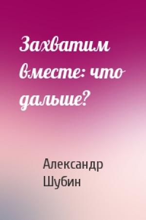 Обложка книги «Захватим вместе: что дальше?» — Александр Шубин