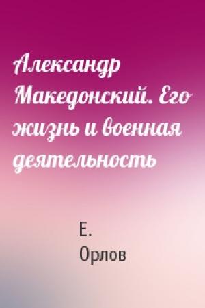 Обложка книги «Александр Македонский. Его жизнь и военная деятельность» — Е. Орлов