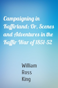 Campaigning in Kaffirland; Or, Scenes and Adventures in the Kaffir War of 1851-52