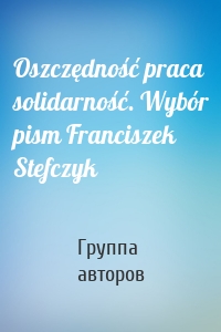 Oszczędność praca solidarność. Wybór pism Franciszek Stefczyk