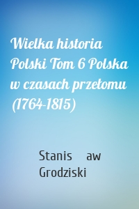 Wielka historia Polski Tom 6 Polska w czasach przełomu (1764-1815)