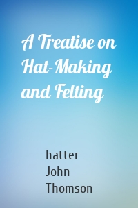 A Treatise on Hat-Making and Felting