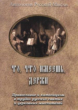 Обложка книги «То, что имеешь, держи. Православие и католицизм в трудах русских святых и церковных мыслителей»