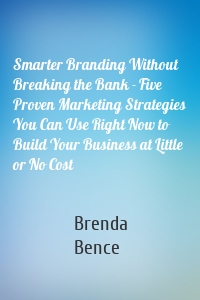 Smarter Branding Without Breaking the Bank - Five Proven Marketing Strategies You Can Use Right Now to Build Your Business at Little or No Cost