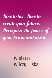 How to live. How to create your future. Recognize the power of your brain and use it